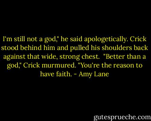I'm still not a god," he said apologetically. Crick stood behind him and pulled his shoulders back against that wide, strong chest. <br />"Better than a god," Crick murmured. "You're the reason to have faith. - Amy Lane