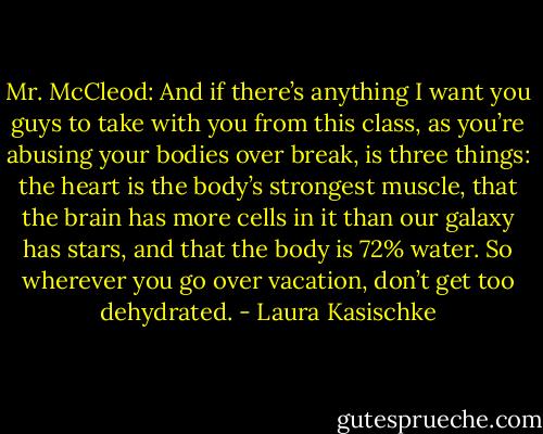 Mr. McCleod: And if there’s anything I want you guys to take with you from this class, as you’re abusing your bodies over break, is three things: the heart is the body’s strongest muscle, that the brain has more cells in it than our galaxy has stars, and that the body is 72% water. So wherever you go over vacation, don’t get too dehydrated. - Laura Kasischke