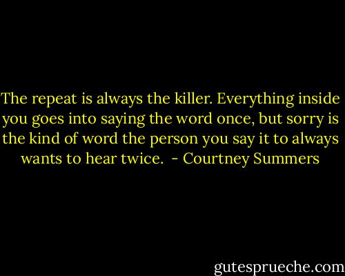 The repeat is always the killer. Everything inside you goes into saying the word once, but sorry is the kind of word the person you say it to always wants to hear twice.  - Courtney Summers