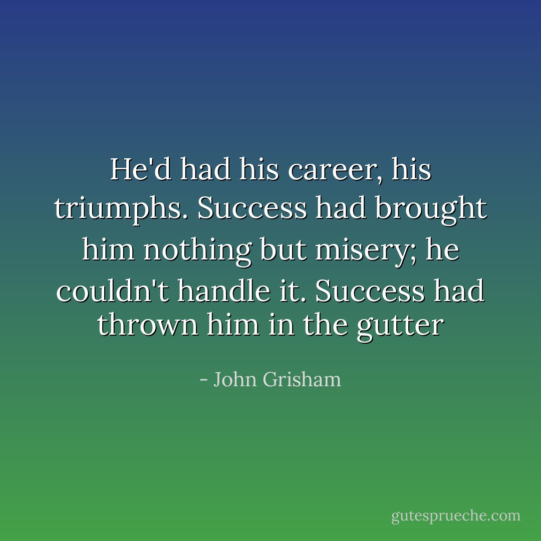 He'd had his career, his triumphs. Success had brought him nothing but misery; he couldn't handle it. Success had thrown him in the gutter - John Grisham