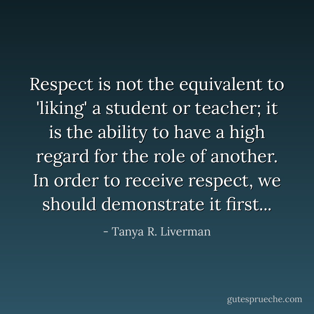 Respect is not the equivalent to 'liking' a student or teacher; it is the ability to have a high regard for the role of another. In order to receive respect, we should demonstrate it first... - Tanya R. Liverman