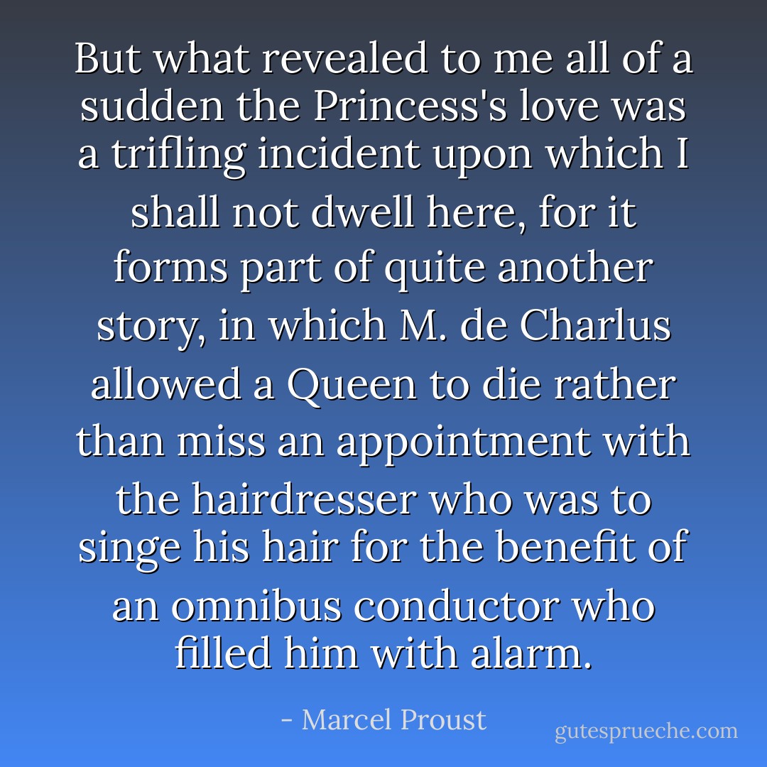 But what revealed to me all of a sudden the Princess's love was a trifling incident upon which I shall not dwell here, for it forms part of quite another story, in which M. de Charlus allowed a Queen to die rather than miss an appointment with the hairdresser who was to singe his hair for the benefit of an omnibus conductor who filled him with alarm. - Marcel Proust