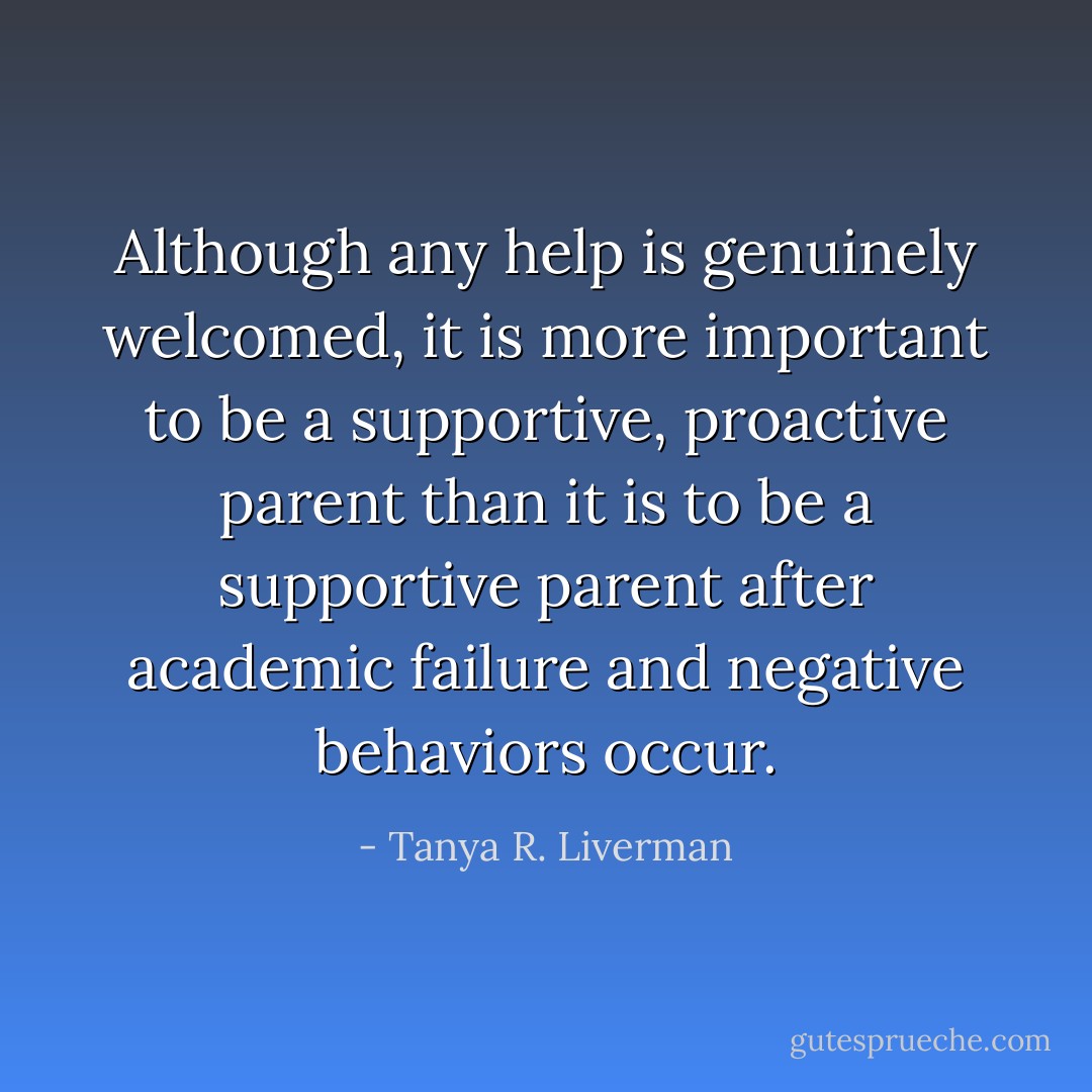 Although any help is genuinely welcomed, it is more important to be a supportive, proactive parent than it is to be a supportive parent after academic failure and negative behaviors occur. - Tanya R. Liverman