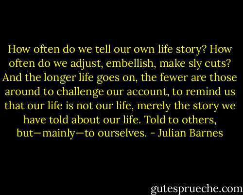 How often do we tell our own life story? How often do we adjust, embellish, make sly cuts? And the longer life goes on, the fewer are those around to challenge our account, to remind us that our life is not our life, merely the story we have told about our life. Told to others, but—mainly—to ourselves. - Julian Barnes