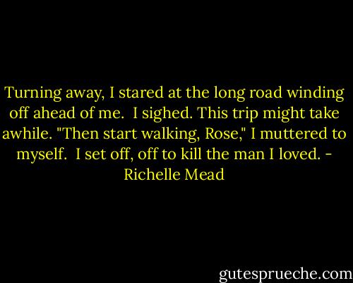 Turning away, I stared at the long road winding off ahead of me.<br /><br />I sighed. This trip might take awhile.<br />"Then start walking, Rose," I muttered to myself.<br /><br />I set off, off to kill the man I loved. - Richelle Mead