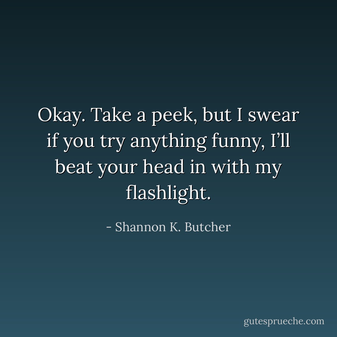 Okay. Take a peek, but I swear if you try anything funny, I’ll beat your head in with my flashlight. - Shannon K. Butcher
