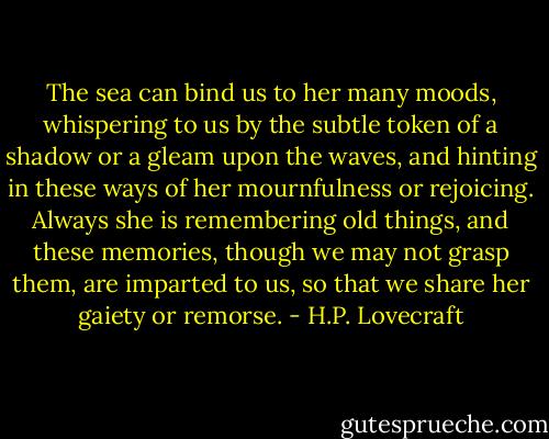 The sea can bind us to her many moods, whispering to us by the subtle token of a shadow or a gleam upon the waves, and hinting in these ways of her mournfulness or rejoicing. Always she is remembering old things, and these memories, though we may not grasp them, are imparted to us, so that we share her gaiety or remorse. - H.P. Lovecraft