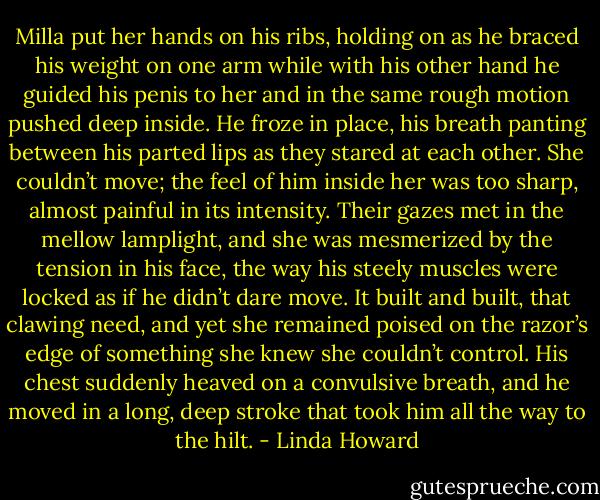 Milla put her hands on his ribs, holding on as he braced his weight on one arm while with his other hand he guided his penis to her and in the same rough motion pushed deep inside.<br />He froze in place, his breath panting between his parted lips as they stared at each other. She couldn’t move; the feel of him inside her was too sharp, almost painful in its intensity. Their gazes met in the mellow lamplight, and she was mesmerized by the tension in his face, the way his steely muscles were locked as if he didn’t dare move. It built and built, that clawing need, and yet she remained poised on the razor’s edge of something she knew she couldn’t control. His chest suddenly heaved on a convulsive breath, and he moved in a long, deep stroke that took him all the way to the hilt. - Linda Howard