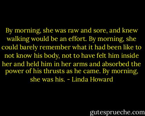 By morning, she was raw and sore, and knew walking would be an effort. By morning, she could barely remember what it had been like to not know his body, not to have felt him inside her and held him in her arms and absorbed the power of his thrusts as he came.<br />By morning, she was his. - Linda Howard
