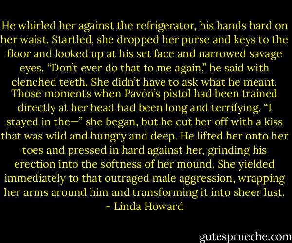 He whirled her against the refrigerator, his hands hard on her waist. Startled, she dropped her purse and keys to the floor and looked up at his set face and narrowed savage eyes. “Don’t ever do that to me again,” he said with clenched teeth.<br />She didn’t have to ask what he meant. Those moments when Pavón’s pistol had been trained directly at her head had been long and terrifying.<br />“I stayed in the—” she began, but he cut her off with a kiss that was wild and hungry and deep. He lifted her onto her toes and pressed in hard against her, grinding his erection into the softness of her mound.<br />She yielded immediately to that outraged male aggression, wrapping her arms around him and transforming it into sheer lust. - Linda Howard