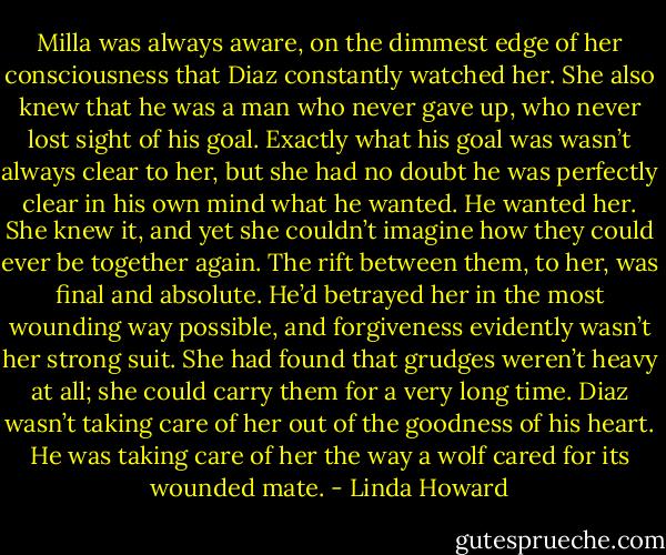 Milla was always aware, on the dimmest edge of her consciousness that Diaz constantly watched her.<br />She also knew that he was a man who never gave up, who never lost sight of his goal. Exactly what his goal was wasn’t always clear to her, but she had no doubt he was perfectly clear in his own mind what he wanted.<br />He wanted her. She knew it, and yet she couldn’t imagine how they could ever be together again. The rift between them, to her, was final and absolute. He’d betrayed her in the most wounding way possible, and forgiveness evidently wasn’t her strong suit. She had found that grudges weren’t heavy at all; she could carry them for a very long time.<br />Diaz wasn’t taking care of her out of the goodness of his heart. He was taking care of her the way a wolf cared for its wounded mate. - Linda Howard