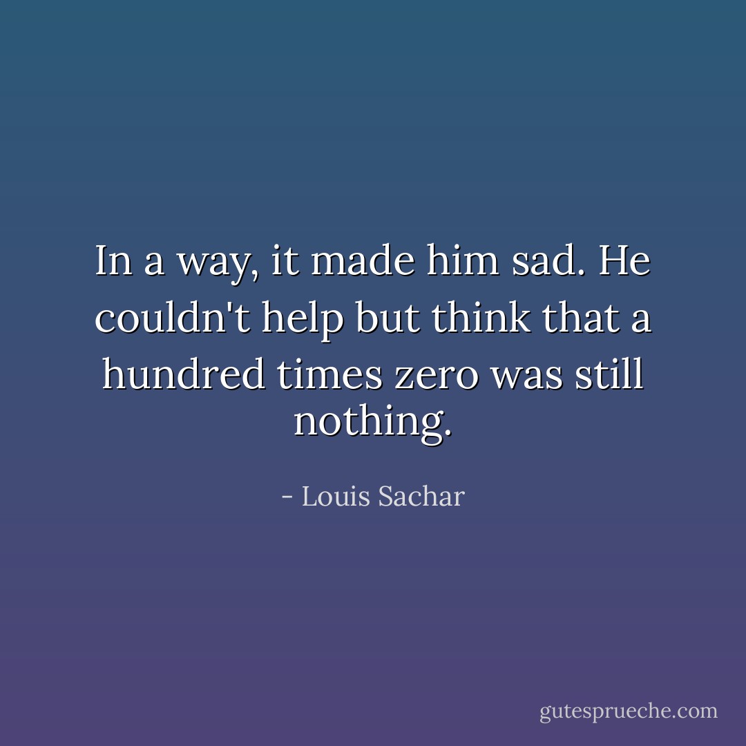 In a way, it made him sad. He couldn't help but think that a hundred times zero was still nothing. - Louis Sachar