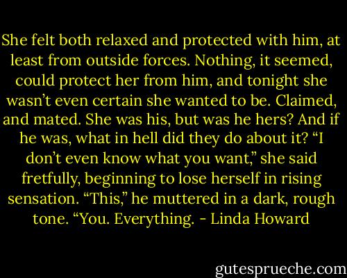 She felt both relaxed and protected with him, at least from outside forces. Nothing, it seemed, could protect her from him, and tonight she wasn’t even certain she wanted to be. Claimed, and mated. She was his, but was he hers? And if he was, what in hell did they do about it?<br />“I don’t even know what you want,” she said fretfully, beginning to lose herself in rising sensation.<br />“This,” he muttered in a dark, rough tone. “You.<br />Everything. - Linda Howard