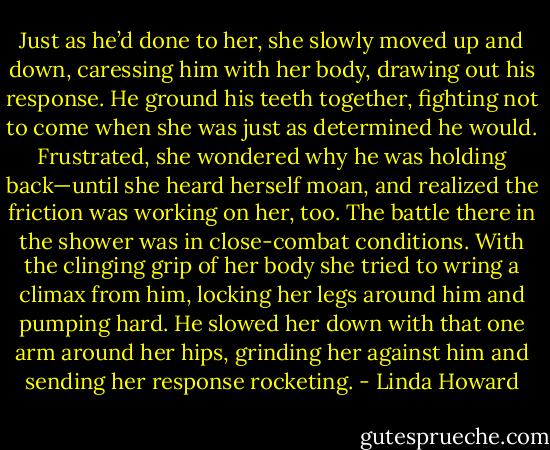 Just as he’d done to her, she slowly moved up and down, caressing him with her body, drawing out his response. He ground his teeth together, fighting not to come when she was just as determined he would.<br />Frustrated, she wondered why he was holding back—until she heard herself moan, and realized the friction was working on her, too.<br />The battle there in the shower was in close-combat conditions. With the clinging grip of her body she tried to wring a climax from him, locking her legs around him and pumping hard. He slowed her down with that one arm around her hips, grinding her against him and sending her response rocketing. - Linda Howard
