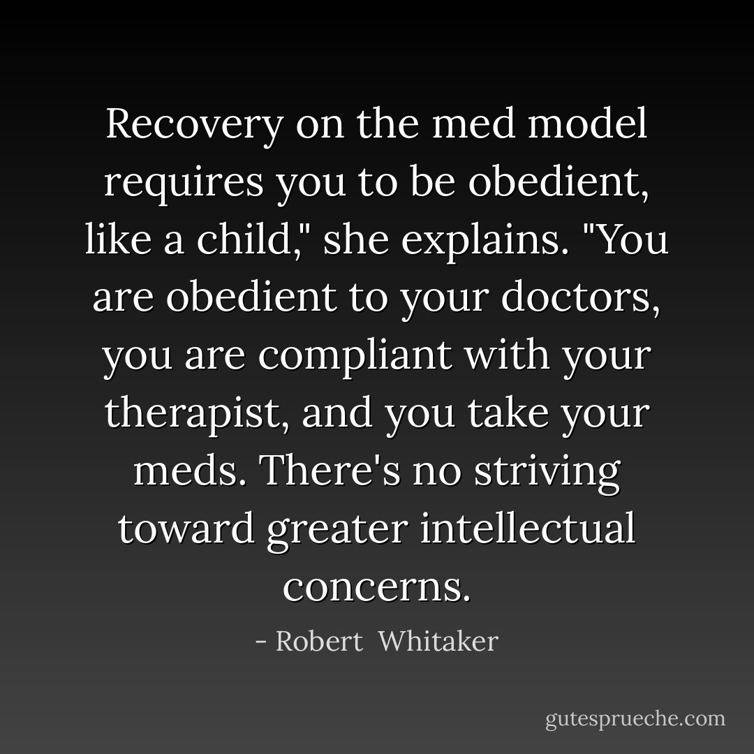 Recovery on the med model requires you to be obedient, like a child," she explains. "You are obedient to your doctors, you are compliant with your therapist, and you take your meds. There's no striving toward greater intellectual concerns. - Robert  Whitaker
