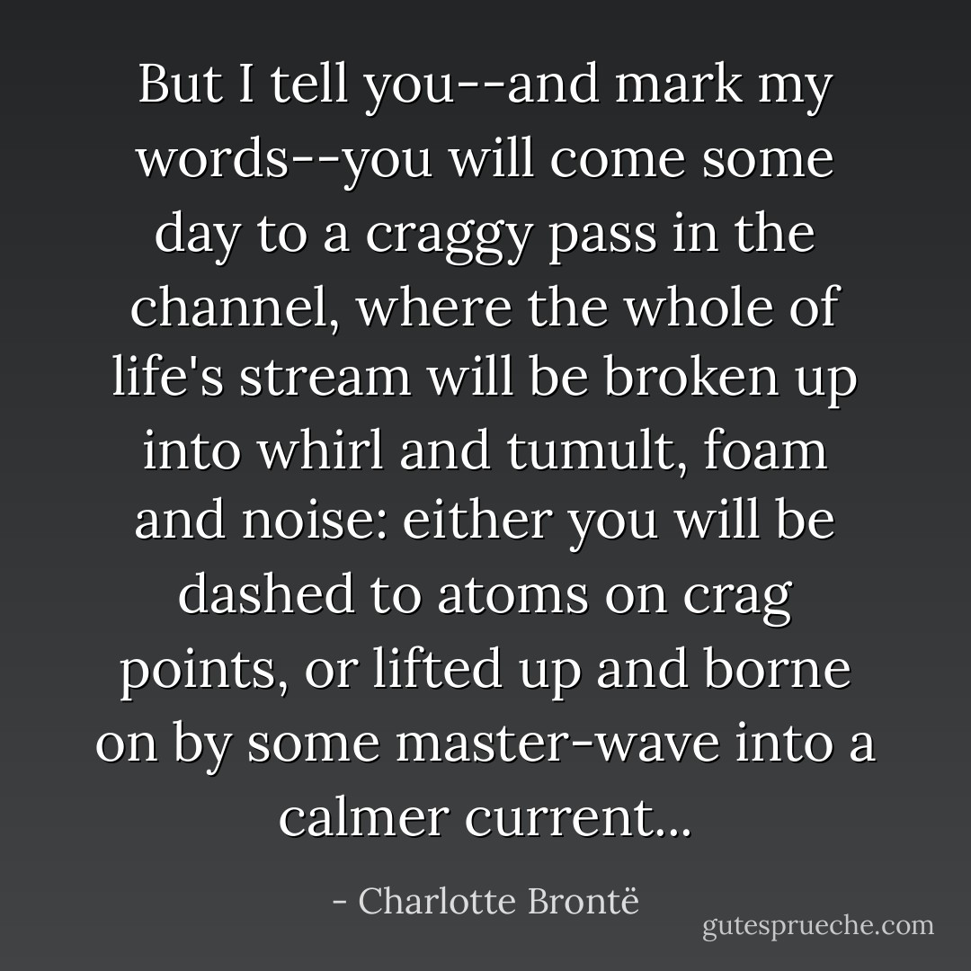 But I tell you--and mark my words--you will come some day to a craggy pass in the channel, where the whole of life's stream will be broken up into whirl and tumult, foam and noise: either you will be dashed to atoms on crag points, or lifted up and borne on by some master-wave into a calmer current... - Charlotte Brontë