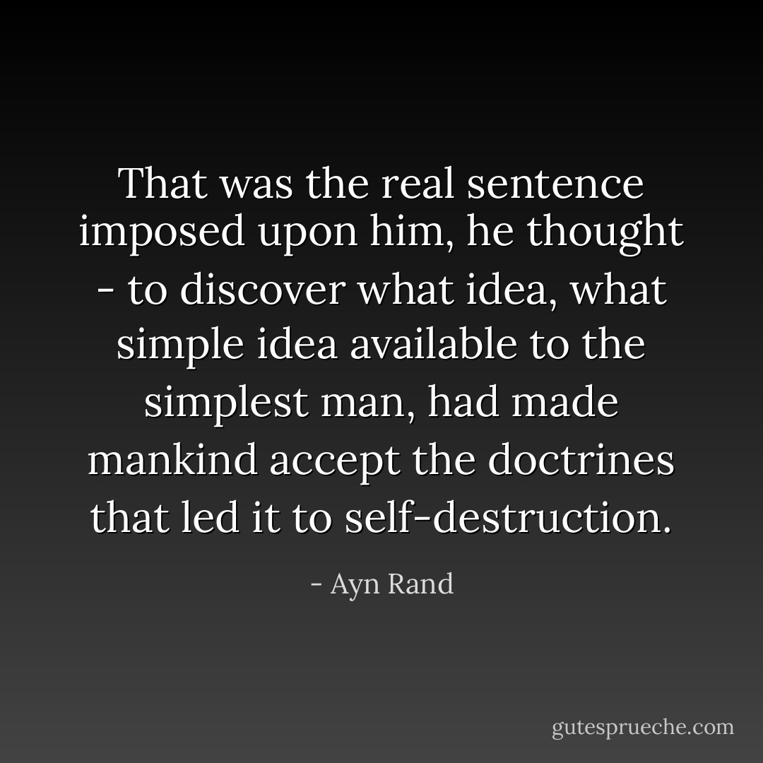 That was the real sentence imposed upon him, he thought - to discover what idea, what simple idea available to the simplest man, had made mankind accept the doctrines that led it to self-destruction. - Ayn Rand