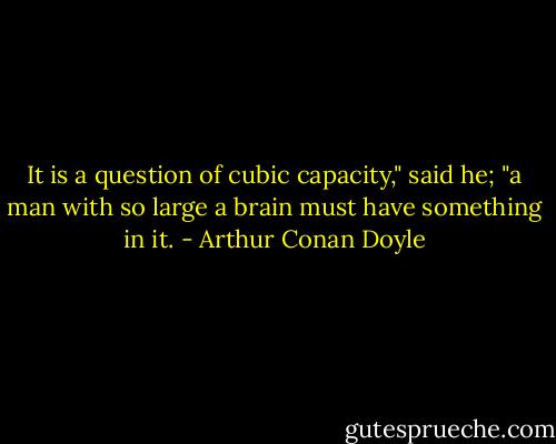 It is a question of cubic capacity," said he; "a man with so large a brain must have something in it. - Arthur Conan Doyle