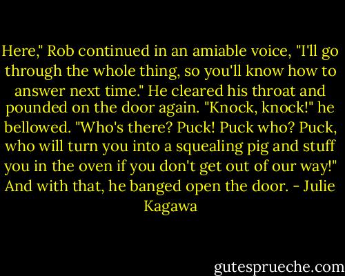 Here," Rob continued in an amiable voice, "I'll go through the whole thing, so you'll know how to answer next time." He cleared his throat and pounded on the door again. "Knock, knock!" he bellowed. "Who's there? Puck! Puck who? Puck, who will turn you into a squealing pig and stuff you in the oven if you don't get out of our way!" And with that, he banged open the door. - Julie Kagawa