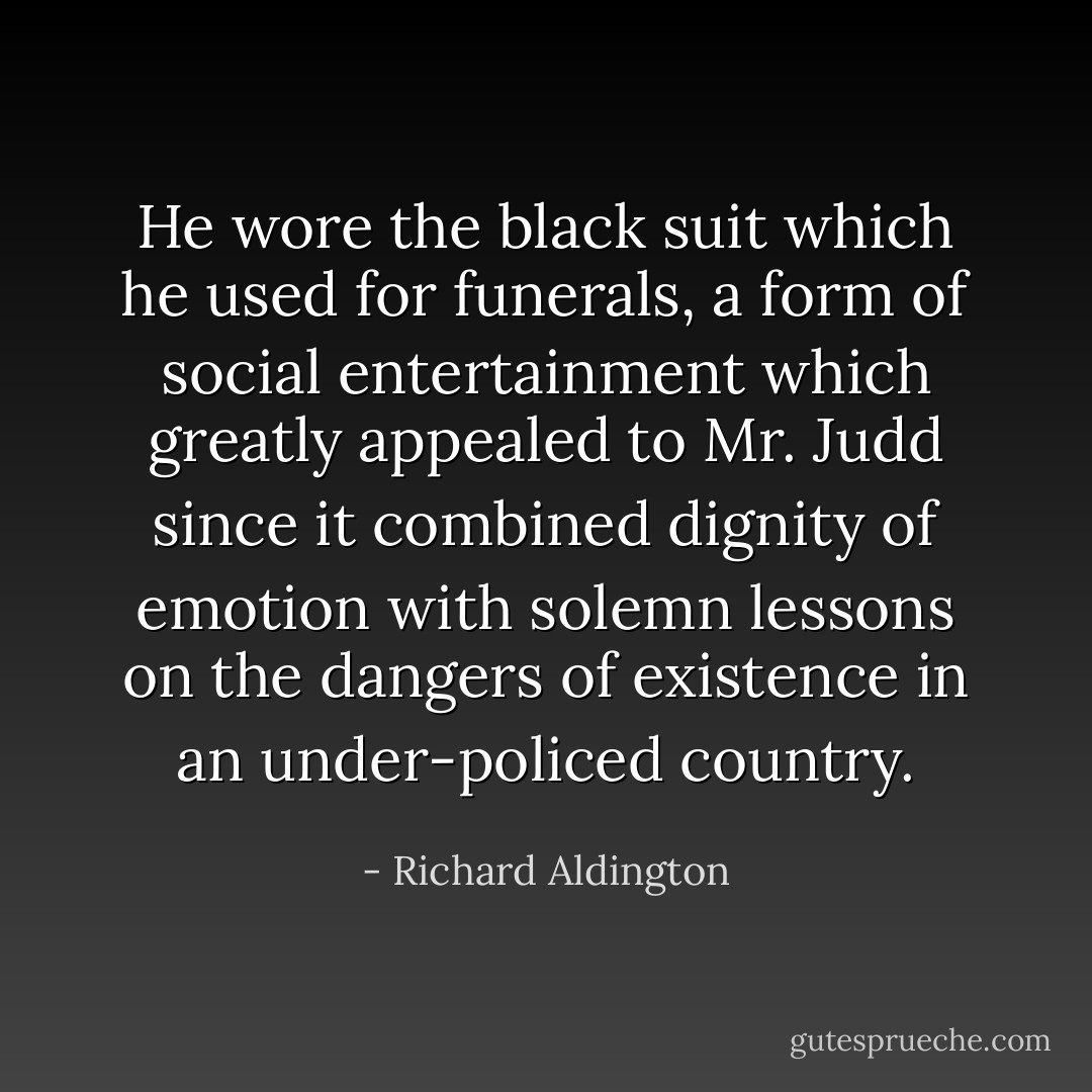 He wore the black suit which he used for funerals, a form of social entertainment which greatly appealed to Mr. Judd since it combined dignity of emotion with solemn lessons on the dangers of existence in an under-policed country. - Richard Aldington