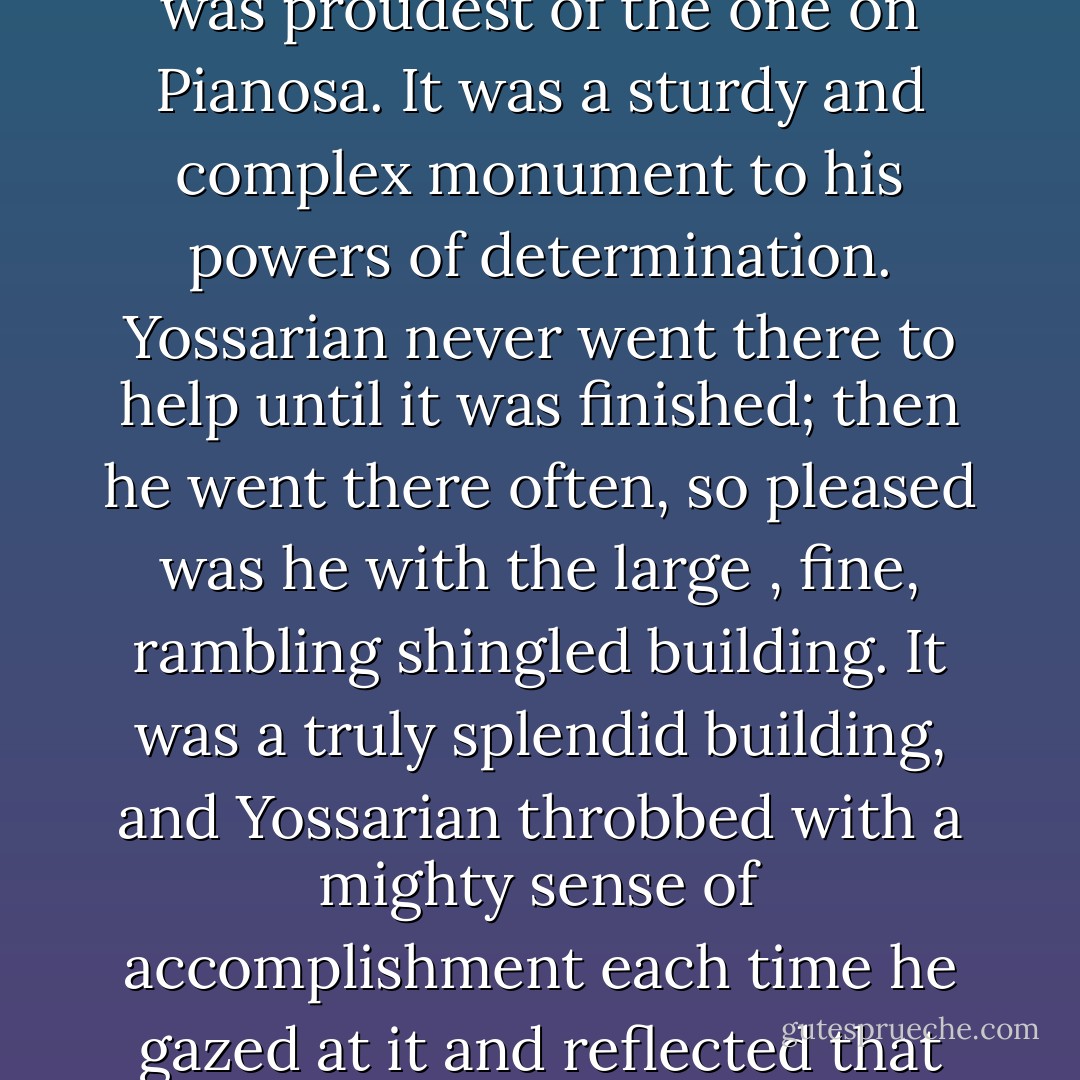 Actually there were many officers' clubs that Yossarian had not helped build, but he was proudest of the one on Pianosa. It was a sturdy and complex monument to his powers of determination. Yossarian never went there to help until it was finished; then he went there often, so pleased was he with the large , fine, rambling shingled building. It was a truly splendid building, and Yossarian throbbed with a mighty sense of accomplishment each time he gazed at it and reflected that none of the work that had gone into it was his. - Joseph Heller
