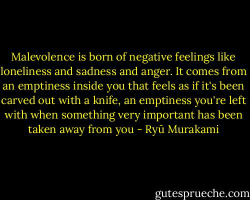 Malevolence is born of negative feelings like loneliness and sadness and anger. It comes from an emptiness inside you that feels as if it's been carved out with a knife, an emptiness you're left with when something very important has been taken away from you - Ryū Murakami