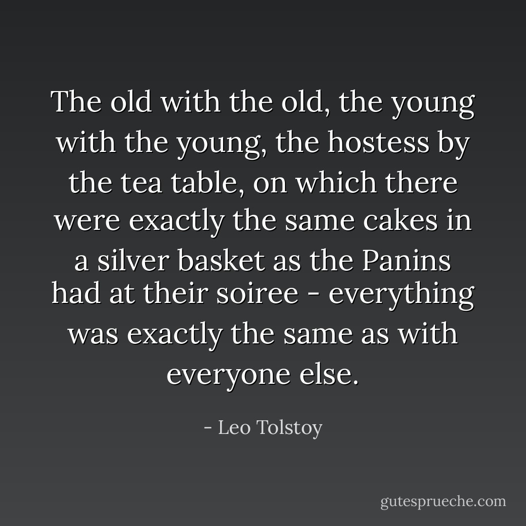 The old with the old, the young with the young, the hostess by the tea table, on which there were exactly the same cakes in a silver basket as the Panins had at their soiree - everything was exactly the same as with everyone else. - Leo Tolstoy