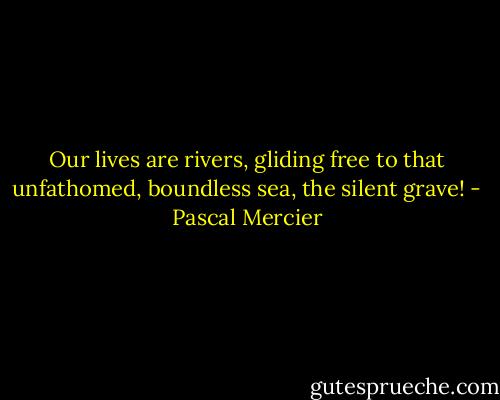 Our lives are rivers, gliding free to that unfathomed, boundless sea, the silent grave! - Pascal Mercier