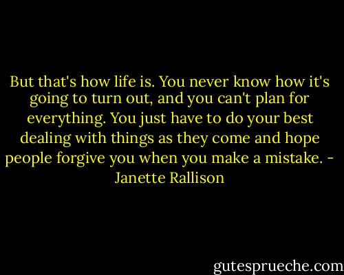 But that's how life is. You never know how it's going to turn out, and you can't plan for everything. You just have to do your best dealing with things as they come and hope people forgive you when you make a mistake. - Janette Rallison