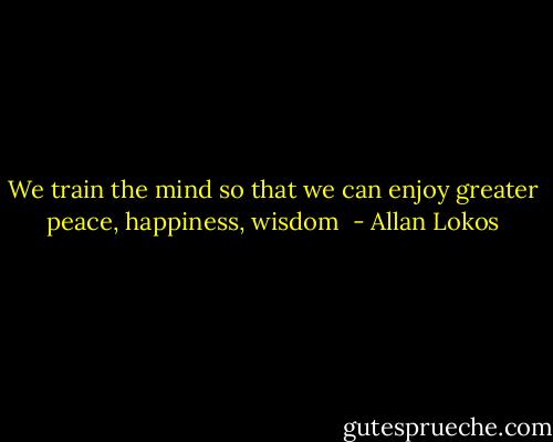 We train the mind so that we can enjoy greater peace, happiness, wisdom  - Allan Lokos