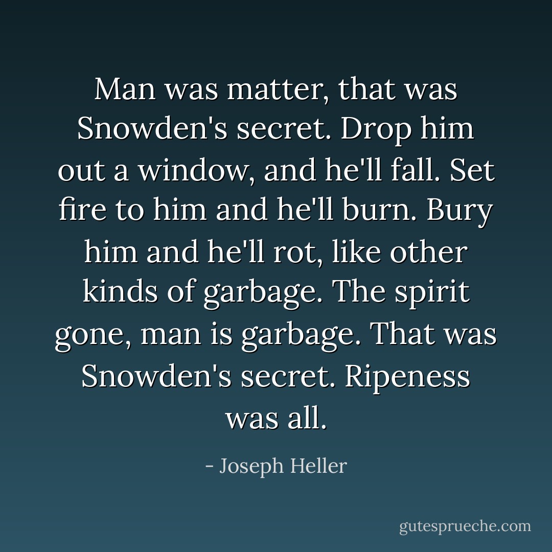 Man was matter, that was Snowden's secret. Drop him out a window, and he'll fall. Set fire to him and he'll burn. Bury him and he'll rot, like other kinds of garbage. The spirit gone, man is garbage. That was Snowden's secret. Ripeness was all. - Joseph Heller