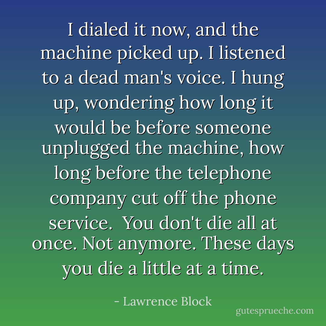 I dialed it now, and the machine picked up. I listened to a dead man's voice. I hung up, wondering how long it would be before someone unplugged the machine, how long before the telephone company cut off the phone service.<br /><br />You don't die all at once. Not anymore. These days you die a little at a time. - Lawrence Block