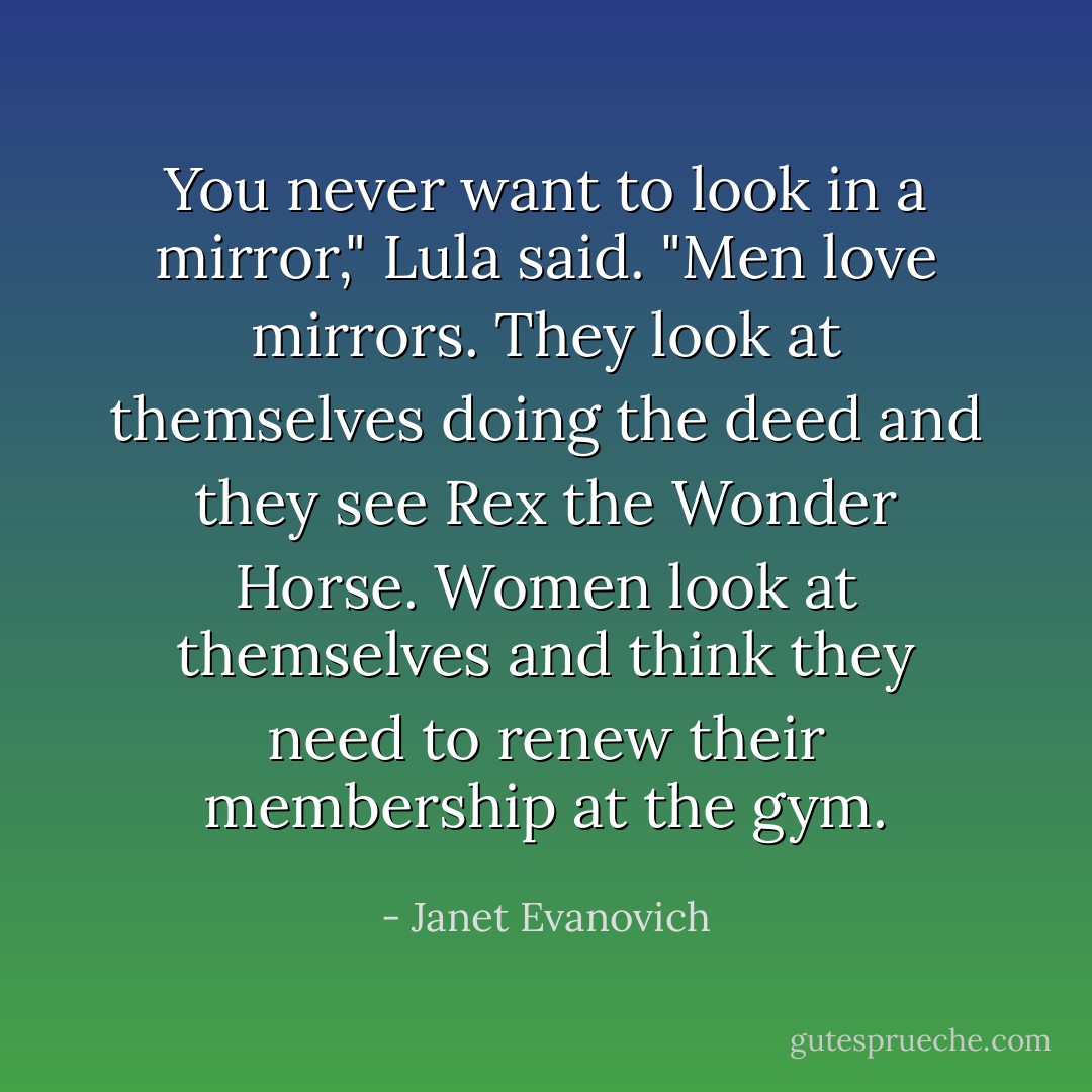 You never want to look in a mirror," Lula said. "Men love mirrors. They look at themselves doing the deed and they see Rex the Wonder Horse. Women look at themselves and think they need to renew their membership at the gym. - Janet Evanovich