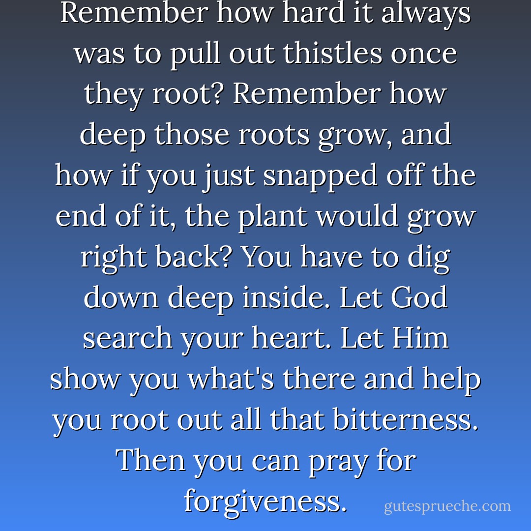 Bitterness is like a weed. Remember how hard it always was to pull out thistles once they root? Remember how deep those roots grow, and how if you just snapped off the end of it, the plant would grow right back? You have to dig down deep inside. Let God search your heart. Let Him show you what's there and help you root out all that bitterness. Then you can pray for forgiveness. - Lynn Austin