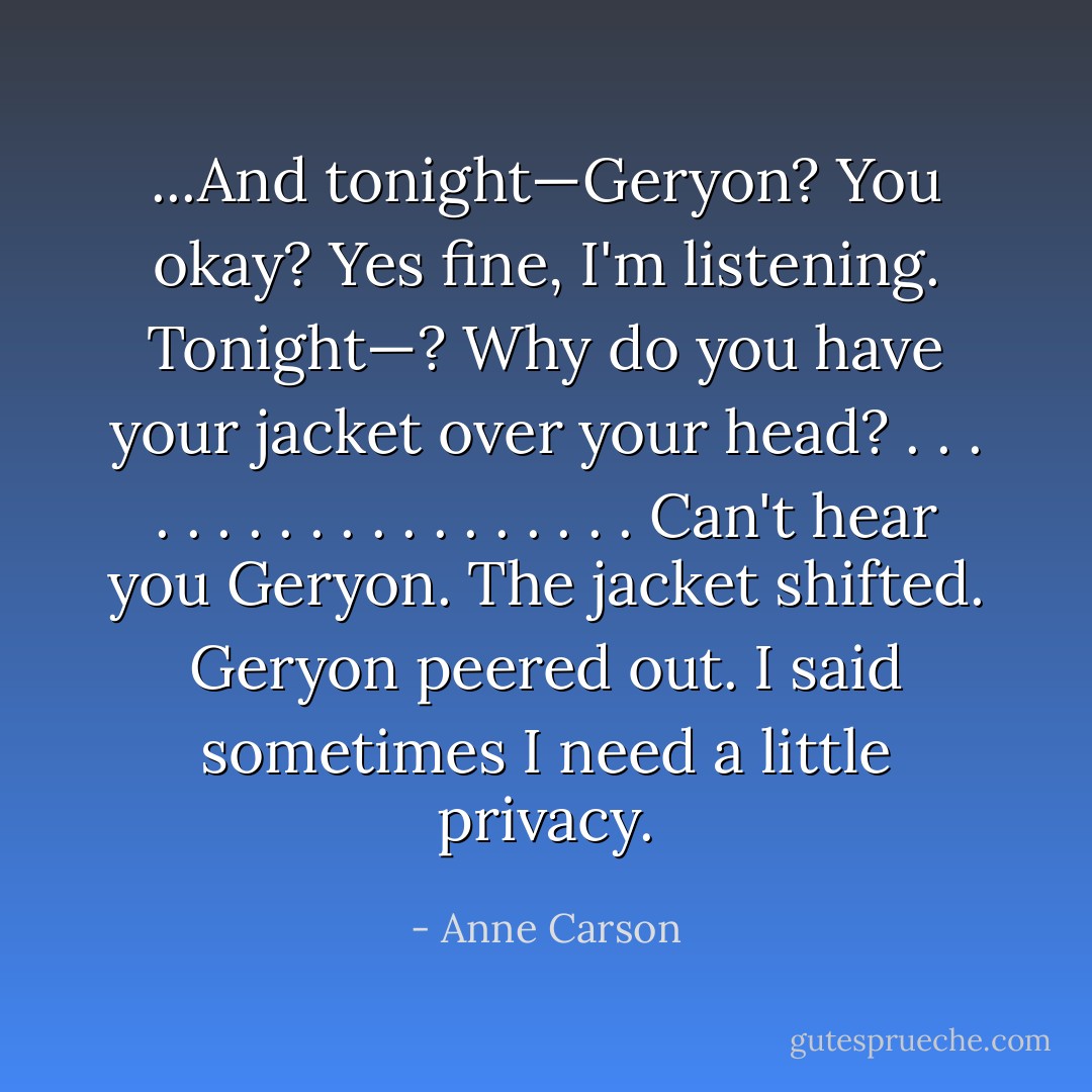 ...<i>And tonight—Geryon? You okay?</i><br /><i>Yes fine, I'm listening. Tonight—?</i><br /><i>Why do you have your jacket over your head?</i><br />. . . . . . . . . . . . . . . . . . .<br /><i>Can't hear you Geryon.</i> The jacket shifted. Geryon peered out. <i>I said sometimes</i><br /><i>I need a little privacy.</i> - Anne Carson