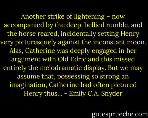 Another strike of lightening – now accompanied by the deep-bellied rumble, and the horse reared, incidentally setting Henry very picturesquely against the inconstant moon. Alas, Catherine was deeply engaged in her argument with Old Edric and this missed entirely the melodramatic display. But we may assume that, possessing so strong an imagination, Catherine had often pictured Henry thus... - Emily C.A. Snyder
