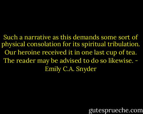 Such a narrative as this demands some sort of physical consolation for its spiritual tribulation. Our heroine received it in one last cup of tea. The reader may be advised to do so likewise. - Emily C.A. Snyder