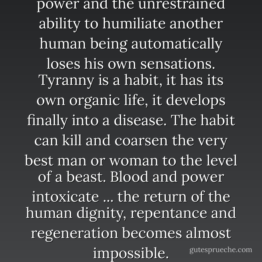 Whoever has experienced the power and the unrestrained ability to humiliate another human being automatically loses his own sensations. Tyranny is a habit, it has its own organic life, it develops finally into a disease. The habit can kill and coarsen the very best man or woman to the level of a beast. Blood and power intoxicate ... the return of the human dignity, repentance and regeneration becomes almost impossible. - Fyodor Dostoevsky