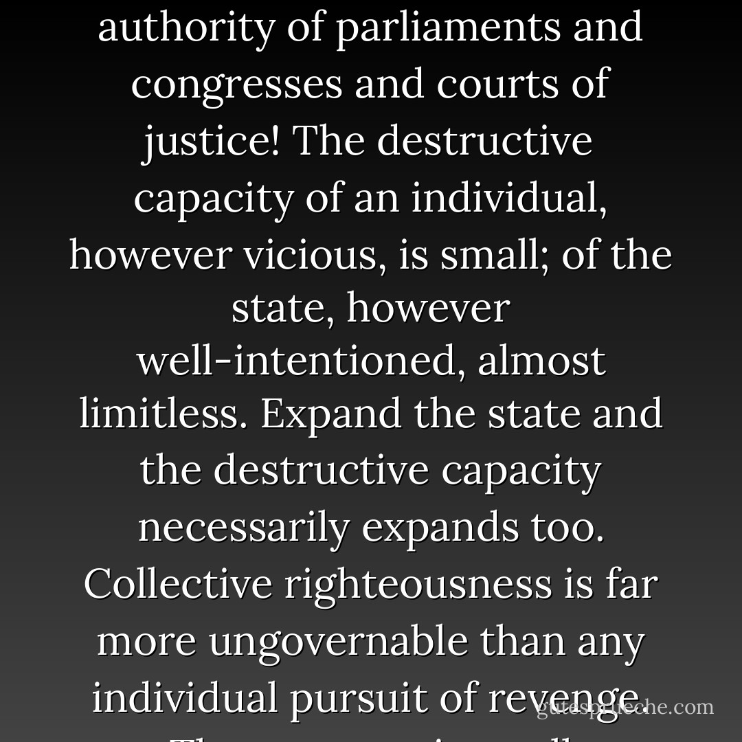 Men are excessively ruthless and cruel not as a rule out of malice but from outraged righteousness. How much more is this true of legally constituted states, invested with all this seeming moral authority of parliaments and congresses and courts of justice! The destructive capacity of an individual, however vicious, is small; of the state, however well-intentioned, almost limitless. Expand the state and the destructive capacity necessarily expands too. Collective righteousness is far more ungovernable than any individual pursuit of revenge. That was a point well understood by Woodrow Wilson, who warned: 'Once lead this people into war and they'll forget there ever was such a thing as tolerance. - Paul Johnson