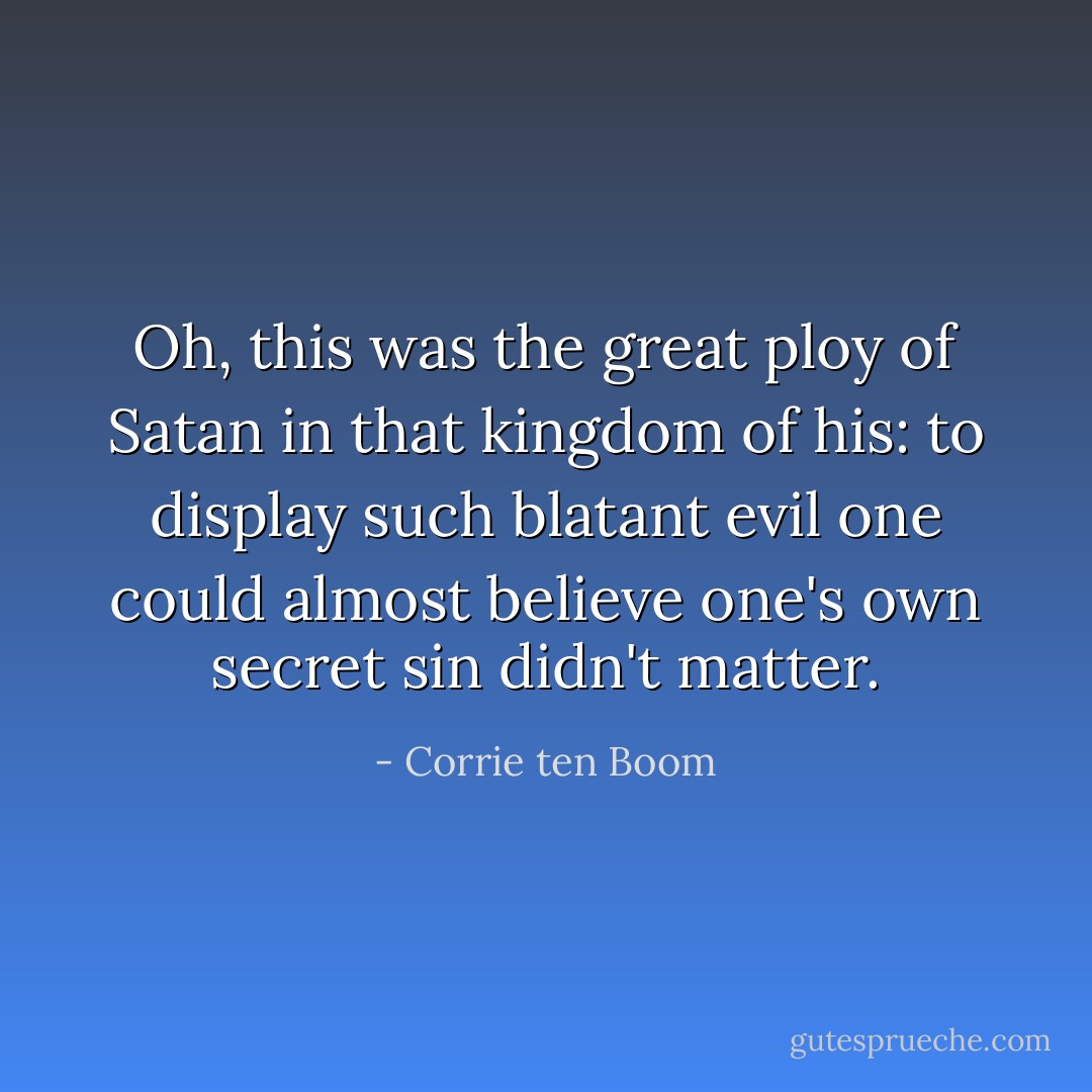 Oh, this was the great ploy of Satan in that kingdom of his: to display such blatant evil one could almost believe one's own secret sin didn't matter. - Corrie ten Boom