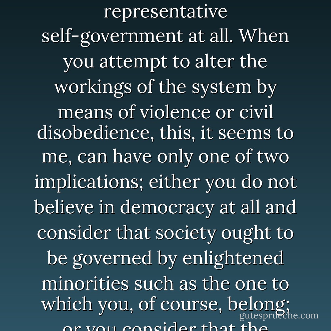 If you accept a democratic system, this means that you are prepared to put up with those of its workings, legislative or administrative, with which you do not agree as well as with those that meet with your concurrence. This willingness to accept, in principle, the workings of a system based on the will of the majority, even when you yourself are in the minority, is simply the essence of democracy. Without it there could be no system of representative self-government at all. When you attempt to alter the workings of the system by means of violence or civil disobedience, this, it seems to me, can have only one of two implications; either you do not believe in democracy at all and consider that society ought to be governed by enlightened minorities such as the one to which you, of course, belong; or you consider that the present system is so imperfect that it is not truly representative, that it no longer serves adequately as a vehicle for the will of the majority, and that this leaves to the unsatisfied no adequate means of self-expression other than the primitive one of calling attention to themselves and their emotions by mass demonstrations and mass defiance of established authority. - George F. Kennan