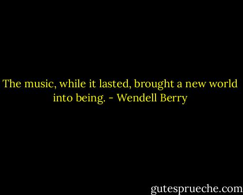 The music, while it lasted, brought a new world into being. - Wendell Berry