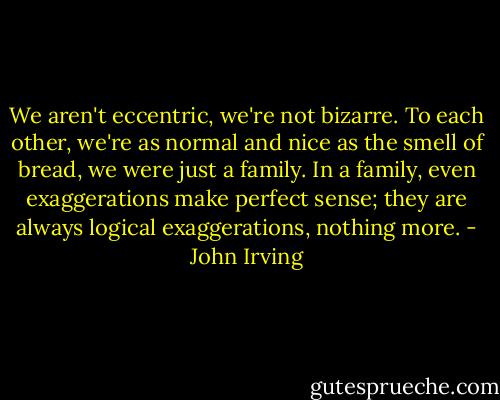 We aren't eccentric, we're not bizarre. To each other, we're as normal and nice as the smell of bread, we were just a family. In a family, even exaggerations make perfect sense; they are always logical exaggerations, nothing more. - John Irving