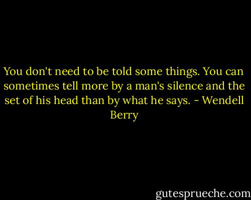 You don't need to be told some things. You can sometimes tell more by a man's silence and the set of his head than by what he says. - Wendell Berry