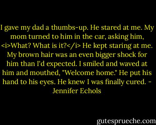 I gave my dad a thumbs-up.<br />He stared at me. My mom turned to him in the car, asking him, <i>What? What is it?</i> He kept staring at me. My brown hair was an even bigger shock for him than I'd expected.<br />I smiled and waved at him and mouthed, "Welcome home."<br />He put his hand to his eyes. He knew I was finally cured. - Jennifer Echols