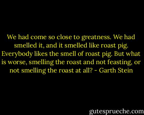 We had come so close to greatness. We had smelled it, and it smelled like roast pig. Everybody likes the smell of roast pig. But what is worse, smelling the roast and not feasting, or not smelling the roast at all? - Garth Stein