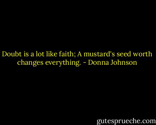 Doubt is a lot like faith; A mustard's seed worth changes everything. - Donna Johnson