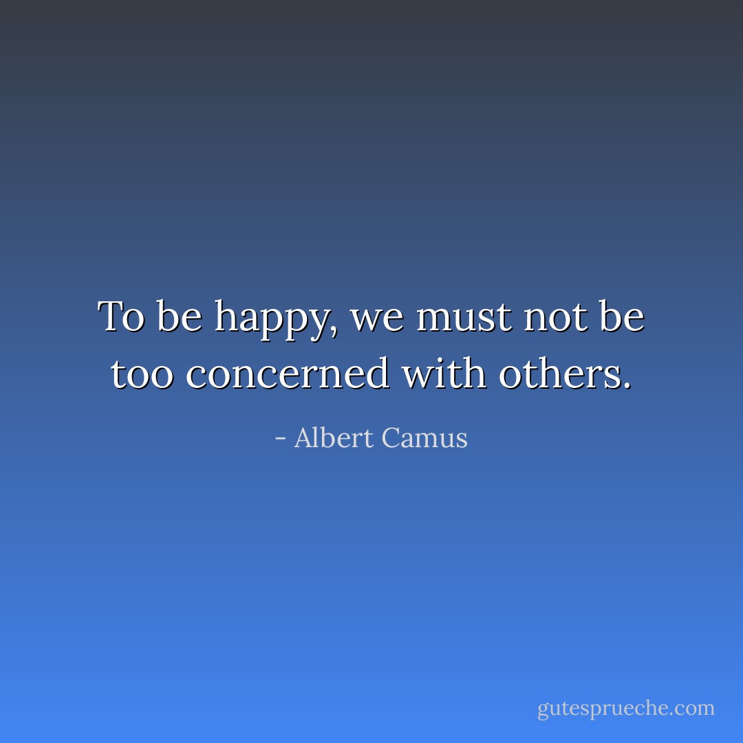 To be happy, we must not be too concerned with others. - Albert Camus