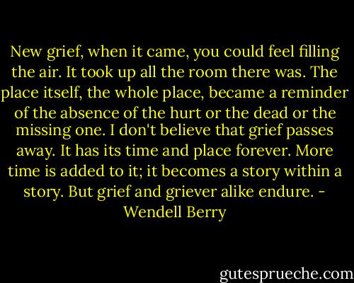 New grief, when it came, you could feel filling the air. It took up all the room there was. The place itself, the whole place, became a reminder of the absence of the hurt or the dead or the missing one. I don't believe that grief passes away. It has its time and place forever. More time is added to it; it becomes a story within a story. But grief and griever alike endure. - Wendell Berry