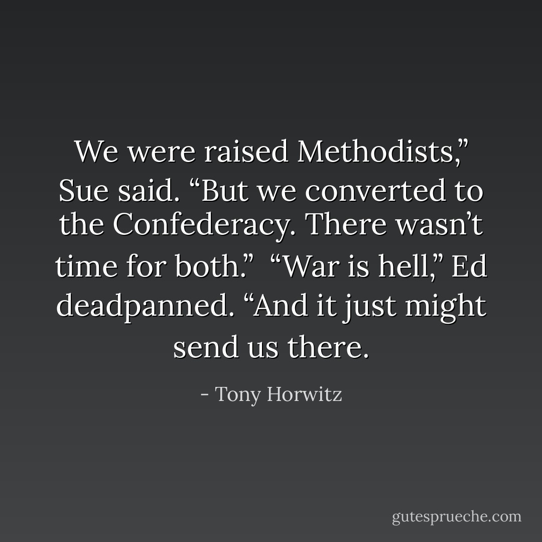 We were raised Methodists,” Sue said. “But we converted to the Confederacy. There wasn’t time for both.”<br /> “War is hell,” Ed deadpanned. “And it just might send us there. - Tony Horwitz
